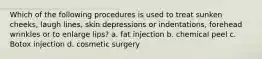 Which of the following procedures is used to treat sunken cheeks, laugh lines, skin depressions or indentations, forehead wrinkles or to enlarge lips? a. fat injection b. chemical peel c. Botox injection d. cosmetic surgery