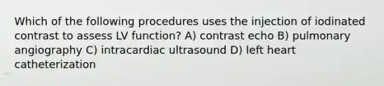 Which of the following procedures uses the injection of iodinated contrast to assess LV function? A) contrast echo B) pulmonary angiography C) intracardiac ultrasound D) left heart catheterization