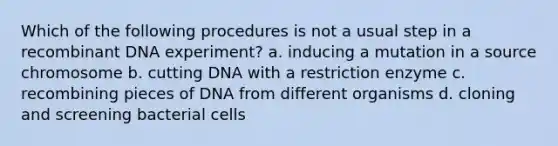 Which of the following procedures is not a usual step in a recombinant DNA experiment? a. inducing a mutation in a source chromosome b. cutting DNA with a restriction enzyme c. recombining pieces of DNA from different organisms d. cloning and screening bacterial cells