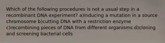 Which of the following procedures is not a usual step in a <a href='https://www.questionai.com/knowledge/kkrH4LHLPA-recombinant-dna' class='anchor-knowledge'>recombinant dna</a> experiment? a)inducing a mutation in a source chromosome b)cutting DNA with a restriction enzyme c)recombining pieces of DNA from different organisms d)cloning and screening bacterial cells