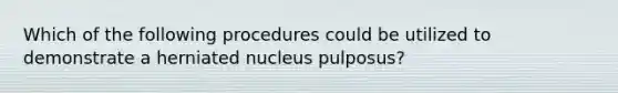 Which of the following procedures could be utilized to demonstrate a herniated nucleus pulposus?