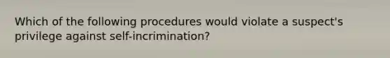 Which of the following procedures would violate a suspect's privilege against self-incrimination?