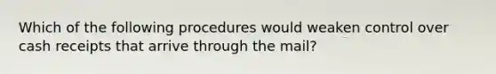 Which of the following procedures would weaken control over cash receipts that arrive through the mail?