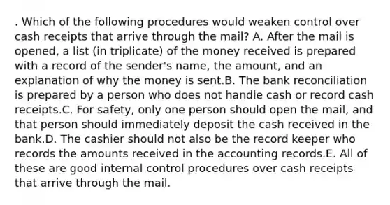 . Which of the following procedures would weaken control over cash receipts that arrive through the mail? A. After the mail is opened, a list (in triplicate) of the money received is prepared with a record of the sender's name, the amount, and an explanation of why the money is sent.B. The bank reconciliation is prepared by a person who does not handle cash or record cash receipts.C. For safety, only one person should open the mail, and that person should immediately deposit the cash received in the bank.D. The cashier should not also be the record keeper who records the amounts received in the accounting records.E. All of these are good internal control procedures over cash receipts that arrive through the mail.