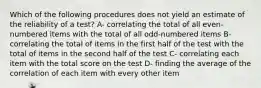 Which of the following procedures does not yield an estimate of the reliability of a test? A- correlating the total of all even-numbered items with the total of all odd-numbered items B- correlating the total of items in the first half of the test with the total of items in the second half of the test C- correlating each item with the total score on the test D- finding the average of the correlation of each item with every other item