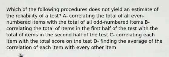 Which of the following procedures does not yield an estimate of the reliability of a test? A- correlating the total of all even-numbered items with the total of all odd-numbered items B- correlating the total of items in the first half of the test with the total of items in the second half of the test C- correlating each item with the total score on the test D- finding the average of the correlation of each item with every other item