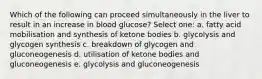 Which of the following can proceed simultaneously in the liver to result in an increase in blood glucose? Select one: a. fatty acid mobilisation and synthesis of ketone bodies b. glycolysis and glycogen synthesis c. breakdown of glycogen and gluconeogenesis d. utilisation of ketone bodies and gluconeogenesis e. glycolysis and gluconeogenesis