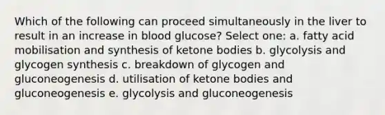 Which of the following can proceed simultaneously in the liver to result in an increase in blood glucose? Select one: a. fatty acid mobilisation and synthesis of <a href='https://www.questionai.com/knowledge/kR9thwvAYz-ketone-bodies' class='anchor-knowledge'>ketone bodies</a> b. glycolysis and glycogen synthesis c. breakdown of glycogen and gluconeogenesis d. utilisation of ketone bodies and gluconeogenesis e. glycolysis and gluconeogenesis