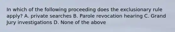 In which of the following proceeding does the exclusionary rule apply? A. private searches B. Parole revocation hearing C. Grand Jury investigations D. None of the above