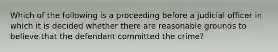 Which of the following is a proceeding before a judicial officer in which it is decided whether there are reasonable grounds to believe that the defendant committed the crime?