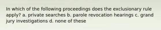 In which of the following proceedings does the exclusionary rule apply? a. private searches b. parole revocation hearings c. grand jury investigations d. none of these