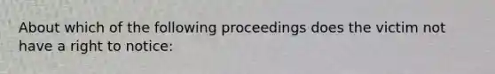 About which of the following proceedings does the victim not have a right to notice: