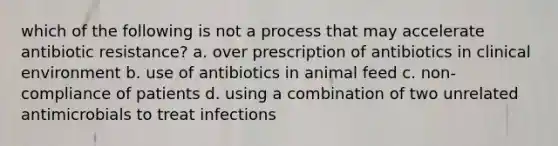 which of the following is not a process that may accelerate antibiotic resistance? a. over prescription of antibiotics in clinical environment b. use of antibiotics in animal feed c. non-compliance of patients d. using a combination of two unrelated antimicrobials to treat infections