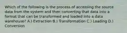 Which of the following is the process of accessing the source data from the system and then converting that data into a format that can be transformed and loaded into a data warehouse? A.) Extraction B.) Transformation C.) Loading D.) Conversion