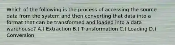 Which of the following is the process of accessing the source data from the system and then converting that data into a format that can be transformed and loaded into a data warehouse? A.) Extraction B.) Transformation C.) Loading D.) Conversion