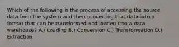 Which of the following is the process of accessing the source data from the system and then converting that data into a format that can be transformed and loaded into a data warehouse? A.) Loading B.) Conversion C.) Transformation D.) Extraction