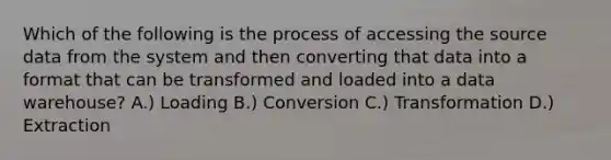 Which of the following is the process of accessing the source data from the system and then converting that data into a format that can be transformed and loaded into a data warehouse? A.) Loading B.) Conversion C.) Transformation D.) Extraction