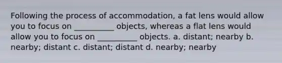 Following the process of accommodation, a fat lens would allow you to focus on __________ objects, whereas a flat lens would allow you to focus on __________ objects. a. distant; nearby b. nearby; distant c. distant; distant d. nearby; nearby