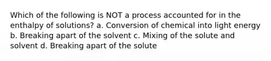 Which of the following is NOT a process accounted for in the enthalpy of solutions? a. Conversion of chemical into light energy b. Breaking apart of the solvent c. Mixing of the solute and solvent d. Breaking apart of the solute