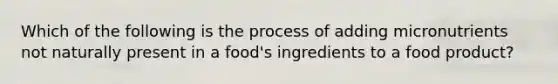 Which of the following is the process of adding micronutrients not naturally present in a food's ingredients to a food product?