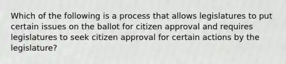 Which of the following is a process that allows legislatures to put certain issues on the ballot for citizen approval and requires legislatures to seek citizen approval for certain actions by the legislature?