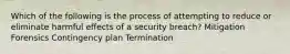 Which of the following is the process of attempting to reduce or eliminate harmful effects of a security breach? Mitigation Forensics Contingency plan Termination