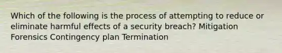 Which of the following is the process of attempting to reduce or eliminate harmful effects of a security breach? Mitigation Forensics Contingency plan Termination