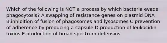 Which of the following is NOT a process by which bacteria evade phagocytosis? A.swapping of resistance genes on plasmid DNA B.inhibition of fusion of phagosomes and lysosomes C.prevention of adherence by producing a capsule D.production of leukocidin toxins E.production of broad spectrum defensins