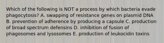 Which of the following is NOT a process by which bacteria evade phagocytosis? A. swapping of resistance genes on plasmid DNA B. prevention of adherence by producing a capsule C. production of broad spectrum defensins D. inhibition of fusion of phagosomes and lysosomes E. production of leukocidin toxins