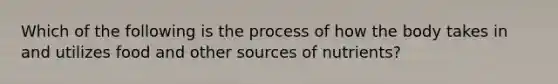 Which of the following is the process of how the body takes in and utilizes food and other sources of nutrients?