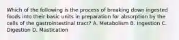 Which of the following is the process of breaking down ingested foods into their basic units in preparation for absorption by the cells of the gastrointestinal tract? A. Metabolism B. Ingestion C. Digestion D. Mastication