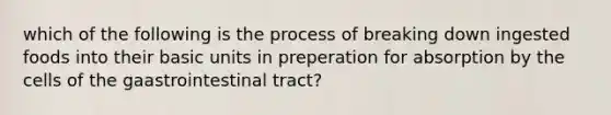 which of the following is the process of breaking down ingested foods into their basic units in preperation for absorption by the cells of the gaastrointestinal tract?