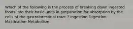 Which of the following is the process of breaking down ingested foods into their basic units in preparation for absorption by the cells of the gastrointestinal tract ? Ingestion Digestion Mastication Metabolism