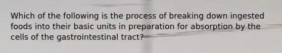 Which of the following is the process of breaking down ingested foods into their basic units in preparation for absorption by the cells of the gastrointestinal tract?