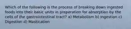 Which of the following is the process of breaking down ingested foods into their basic units in preperation for absorption by the cells of the gastrointestinal tract? a) Metabolism b) Ingestion c) Digestion d) Mastication