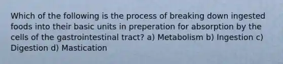 Which of the following is the process of breaking down ingested foods into their basic units in preperation for absorption by the cells of the gastrointestinal tract? a) Metabolism b) Ingestion c) Digestion d) Mastication