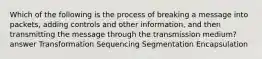 Which of the following is the process of breaking a message into packets, adding controls and other information, and then transmitting the message through the transmission medium? answer Transformation Sequencing Segmentation Encapsulation