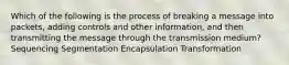 Which of the following is the process of breaking a message into packets, adding controls and other information, and then transmitting the message through the transmission medium? Sequencing Segmentation Encapsulation Transformation