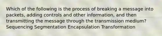 Which of the following is the process of breaking a message into packets, adding controls and other information, and then transmitting the message through the transmission medium? Sequencing Segmentation Encapsulation Transformation