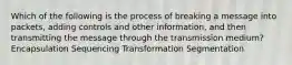 Which of the following is the process of breaking a message into packets, adding controls and other information, and then transmitting the message through the transmission medium? Encapsulation Sequencing Transformation Segmentation