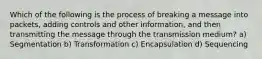 Which of the following is the process of breaking a message into packets, adding controls and other information, and then transmitting the message through the transmission medium? a) Segmentation b) Transformation c) Encapsulation d) Sequencing