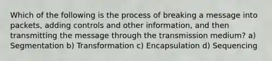 Which of the following is the process of breaking a message into packets, adding controls and other information, and then transmitting the message through the transmission medium? a) Segmentation b) Transformation c) Encapsulation d) Sequencing