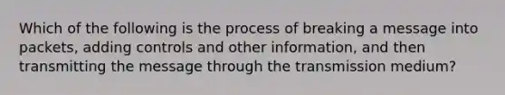 Which of the following is the process of breaking a message into packets, adding controls and other information, and then transmitting the message through the transmission medium?