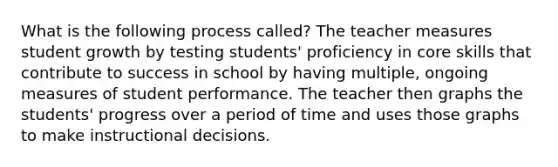 What is the following process called? The teacher measures student growth by testing students' proficiency in core skills that contribute to success in school by having multiple, ongoing measures of student performance. The teacher then graphs the students' progress over a period of time and uses those graphs to make instructional decisions.