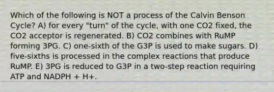 Which of the following is NOT a process of the Calvin Benson Cycle? A) for every "turn" of the cycle, with one CO2 fixed, the CO2 acceptor is regenerated. B) CO2 combines with RuMP forming 3PG. C) one-sixth of the G3P is used to make sugars. D) five-sixths is processed in the complex reactions that produce RuMP. E) 3PG is reduced to G3P in a two-step reaction requiring ATP and NADPH + H+.