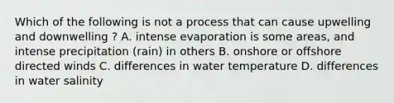 Which of the following is not a process that can cause upwelling and downwelling ? A. intense evaporation is some areas, and intense precipitation (rain) in others B. onshore or offshore directed winds C. differences in water temperature D. differences in water salinity