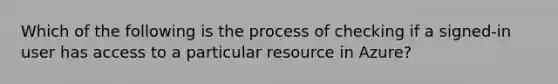 Which of the following is the process of checking if a signed-in user has access to a particular resource in Azure?