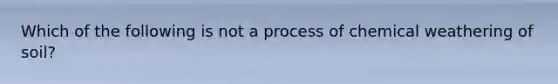 Which of the following is not a process of chemical weathering of soil?