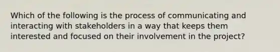 Which of the following is the process of communicating and interacting with stakeholders in a way that keeps them interested and focused on their involvement in the project?