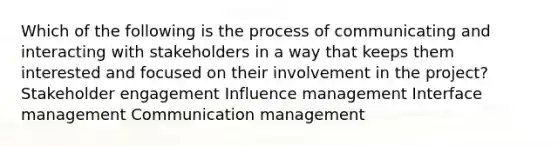 Which of the following is the process of communicating and interacting with stakeholders in a way that keeps them interested and focused on their involvement in the project? Stakeholder engagement Influence management Interface management Communication management